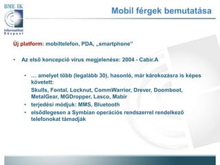 Mobil férgek bemutatása 
Új platform: mobiltelefon, PDA, „smartphone” 
• Az első koncepció vírus megjelenése: 2004 - Cabir.A 
• … amelyet több (legalább 30), hasonló, már áokozásra is képes 
követett: 
Skulls, Fontal, Locknut, CommWarrior, Drever, Doomboot, 
MetalGear, MGDropper, Lasco, Mabir 
• terjedési módjuk: MMS, Bluetooth 
• elsődlegesen a Symbian operációs rendszerrel rendelkező 
telefonokat támadják 
 