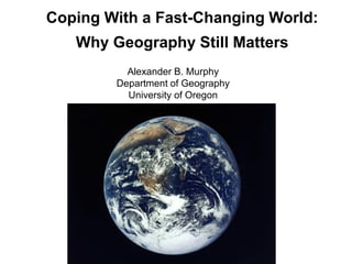 Coping With a Fast-Changing World:
Why Geography Still Matters
Alexander B. Murphy
Department of Geography
University of Oregon
 