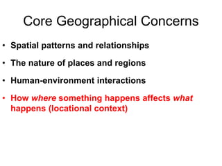 Core Geographical Concerns
• Spatial patterns and relationships
• The nature of places and regions
• Human-environment interactions
• How where something happens affects what
happens (locational context)
 
