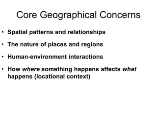 Core Geographical Concerns
• Spatial patterns and relationships
• The nature of places and regions
• Human-environment interactions
• How where something happens affects what
happens (locational context)
 