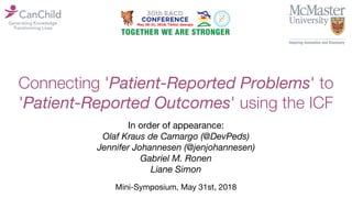 Connecting 'Patient-Reported Problems' to
'Patient-Reported Outcomes' using the ICF
Mini-Symposium, May 31st, 2018
In order of appearance:
Olaf Kraus de Camargo (@DevPeds)
Jennifer Johannesen (@jenjohannesen)
Gabriel M. Ronen
Liane Simon
 
