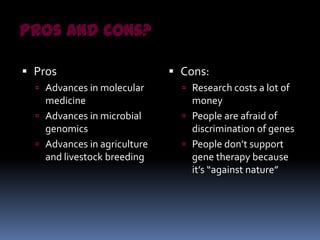 Pros and Cons?

 Pros                         Cons:
   Advances in molecular        Research costs a lot of
    medicine                      money
   Advances in microbial        People are afraid of
    genomics                      discrimination of genes
   Advances in agriculture      People don’t support
    and livestock breeding        gene therapy because
                                  it’s “against nature”
 