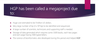 HGP has been called a megaproject due
to:
 Huge cost estimated to be 9 billion US dollars.
 Very large number of bp (3 x 109 bp) to be identified and sequenced.
 A large number of scientists, technicians and supporting staff is needed.
 Storage of data generated which requires some 3300 books, each two pages
and earn page having 1000 typed letters.
 The science of bioinformatics also developed during this period and helped HGP.
 