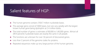 Salient features of HGP:
 The human genome contains 3164.7 million nucleotide bases.
 The average gene consist of 3000 bases, but size vary greatly with the largest
known human gene being dystrophin at 2.4 million bases.
 The total number of genes is estimates of 80,000 to 1,40,000 genes. Almost all
(99.9 percent) nucleotide bases are exactly the same in all people.
 The functions are unknown for over 50 percent of discovered genes.
 Less than 2 percent of the genome codes for proteins.
 Repeated sequences make up very large portion of the human genome.
 