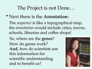 The Project is not Done…
•Next there is the Annotation:
The sequence is like a topographical map,
the annotation would include cities, towns,
schools, libraries and coffee shops!
So, where are the genes?
How do genes work?
And, how do scientists use
this information for
scientific understanding
and to benefit us?
 