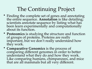 The Continuing Project
• Finding the complete set of genes and annotating
the entire sequence. Annotation is like detailing;
scientists annotate sequence by listing what has
been learn experimentally and computationally
about its function.
• Proteomics is studying the structure and function
of groups of proteins. Proteins are really
important, but we don’t really understand how
they work.
• Comparative Genomics is the process of
comparing different genomes in order to better
understand what they do and how they work.
Like comparing humans, chimpanzees, and mice
that are all mammals but all very different.
 