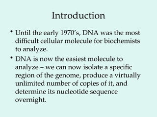 Introduction
• Until the early 1970’s, DNA was the most
difficult cellular molecule for biochemists
to analyze.
• DNA is now the easiest molecule to
analyze – we can now isolate a specific
region of the genome, produce a virtually
unlimited number of copies of it, and
determine its nucleotide sequence
overnight.
 