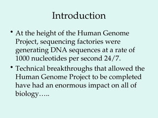 Introduction
• At the height of the Human Genome
Project, sequencing factories were
generating DNA sequences at a rate of
1000 nucleotides per second 24/7.
• Technical breakthroughs that allowed the
Human Genome Project to be completed
have had an enormous impact on all of
biology…..
 