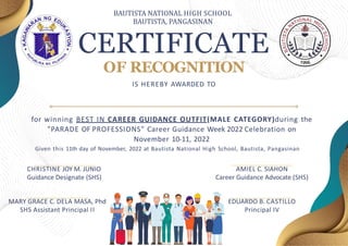 CERTIFICATE
OF RECOGNITION
IS HEREBY AWARDED TO
CHRISTINE JOY M. JUNIO
Guidance Designate (SHS)
EDUARDO B. CASTILLO
Principal IV
MARY GRACE C. DELA MASA, Phd
SHS Assistant Principal II
AMIEL C. SIAHON
Career Guidance Advocate (SHS)
for winning BEST IN CAREER GUIDANCE OUTFIT(MALE CATEGORY)during the
"PARADE OF PROFESSIONS" Career Guidance Week 2022 Celebration on
November 10-11, 2022
Given this 11th day of November, 2022 at Bautista National High School, Bautista, Pangasinan
BAUTISTA NATIONAL HIGH SCHOOL
BAUTISTA, PANGASINAN
 