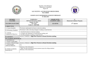 Republic of the Philippines
Department of Education
Region III
SAN VICENTE - SAN FRANCISCO HIGH SCHOOL
MACABEBE
LESSON LOG IN HOMEROOM GUIDANCE PROGRAM
SY 2022-2023
DIVISION PAMPANGA GRADE LEVEL 11
TEACHER RONALD FRANCIS S. VIRAY LEARNING AREA Homeroom Guidance Program
TEACHING DATE/TIME
January 10, 2023
7:30 - 8:30
Grade 11 –SERVIRE
QUARTER 2ND Quarter
I. OBJECTIVES
A. Content Standards The learner understands the factors in decision-making.
B. Performance Standards The learner is able to develop strategies in making a sound decision.
C. Learning
Competencies/Objectives
1. describe the factors in decision-making;
2. recognize the importance of sound decision-making; and
3. develop strategies in making a sound decision.
II. CONTENT
Quarter 2 Module 5: High Five! Factors in Sound Decision-making
III. LEARNING RESOURCES
A. REFERENCES
1. Teacher’s Guide pages
2. Learner’s Materials pages Quarter 2 Module 5: High Five! Factors in Sound Decision-making
3. 3. Textbook pages/
Additional Materials
NA
B. B. OTHER LEARNING
RESOURCES
Reference of the information:
•https://ab.edu/counseling-services/common-issues-for-college-students/
Reference of the information:
 
