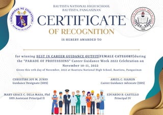 CERTIFICATE
OF RECOGNITION
IS HEREBY AWARDED TO
CHRISTINE JOY M. JUNIO
Guidance Designate (SHS)
EDUARDO B. CASTILLO
Principal IV
MARY GRACE C. DELA MASA, Phd
SHS Assistant Principal II
AMIEL C. SIAHON
Career Guidance Advocate (SHS)
for winning BEST IN CAREER GUIDANCE OUTFIT(FEMALE CATEGORY)during
the "PARADE OF PROFESSIONS" Career Guidance Week 2022 Celebration on
November 10-11, 2022
Given this 11th day of November, 2022 at Bautista National High School, Bautista, Pangasinan
BAUTISTA NATIONAL HIGH SCHOOL
BAUTISTA, PANGASINAN
 