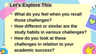 Let’s Explore This
• What do you feel when you recall
those challenges?
• How different or similar are the
study habits in various challenges?
• How do you look at these
challenges in relation to your
academic success?
 