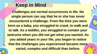 Keep in Mind
Challenges are normal occurrences in life. No
single person can say that he or she has never
encountered a challenge. From the time you were
born as a baby, you struggled to crawl, to walk and
to talk. As a toddler, you struggled to contain your
tantrums when you did not get what you wanted. As
you added years in your life, you began to notice
that the challenges you experienced became more
varied, complex and difficult than before.
 