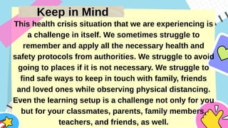 Keep in Mind
This health crisis situation that we are experiencing is
a challenge in itself. We sometimes struggle to
remember and apply all the necessary health and
safety protocols from authorities. We struggle to avoid
going to places if it is not necessary. We struggle to
find safe ways to keep in touch with family, friends
and loved ones while observing physical distancing.
Even the learning setup is a challenge not only for you
but for your classmates, parents, family members,
teachers, and friends, as well.
 