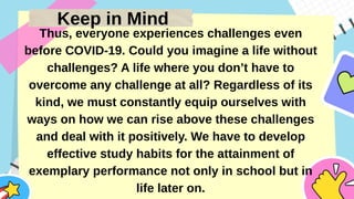 Keep in Mind
Thus, everyone experiences challenges even
before COVID-19. Could you imagine a life without
challenges? A life where you don’t have to
overcome any challenge at all? Regardless of its
kind, we must constantly equip ourselves with
ways on how we can rise above these challenges
and deal with it positively. We have to develop
effective study habits for the attainment of
exemplary performance not only in school but in
life later on.
 