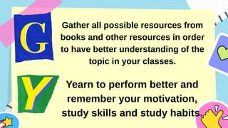 Gather all possible resources from
books and other resources in order
to have better understanding of the
topic in your classes.
Yearn to perform better and
remember your motivation,
study skills and study habits.
 