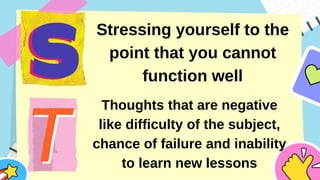 Stressing yourself to the
point that you cannot
function well
Thoughts that are negative
like difficulty of the subject,
chance of failure and inability
to learn new lessons
 