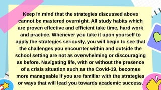 Keep in mind that the strategies discussed above
cannot be mastered overnight. All study habits which
are proven effective and efficient take time, hard work
and practice. Whenever you take it upon yourself to
apply the strategies seriously, you will begin to see that
the challenges you encounter within and outside the
school setting are not as overwhelming or discouraging
as before. Navigating life, with or without the presence
of a crisis situation such as the Covid-19, becomes
more manageable if you are familiar with the strategies
or ways that will lead you towards academic success.
 