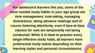 For adolescent learners like you, some of the
most needed study habits in your age group are
time management, note-taking, managing
distractions, doing advance readings and of
course listening attentively, even if face-to-face
classes for now are temporarily not being
conducted. While it is ideal to practice every
single effective study habit, all learners have
preferential study habits depending on their
learning styles and personal circumstances.
 