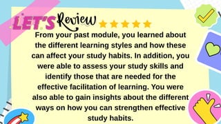 From your past module, you learned about
the different learning styles and how these
can affect your study habits. In addition, you
were able to assess your study skills and
identify those that are needed for the
effective facilitation of learning. You were
also able to gain insights about the different
ways on how you can strengthen effective
study habits.
 