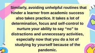 Similarly, avoiding unhelpful routines that
hinder a learner from academic success
also takes practice. It takes a lot of
determination, focus and self-control to
nurture your ability to say “no” to
distractions and unnecessary activities,
especially now that you do a lot of
studying by yourself because of the
pandemic.
 