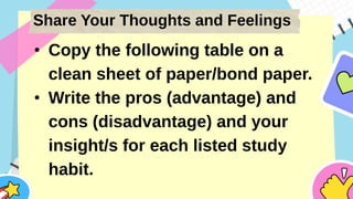 Share Your Thoughts and Feelings
• Copy the following table on a
clean sheet of paper/bond paper.
• Write the pros (advantage) and
cons (disadvantage) and your
insight/s for each listed study
habit.
 