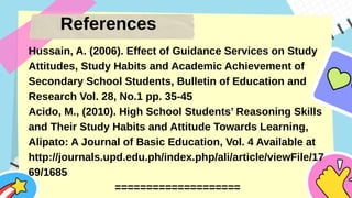 References
Hussain, A. (2006). Effect of Guidance Services on Study
Attitudes, Study Habits and Academic Achievement of
Secondary School Students, Bulletin of Education and
Research Vol. 28, No.1 pp. 35-45
Acido, M., (2010). High School Students’ Reasoning Skills
and Their Study Habits and Attitude Towards Learning,
Alipato: A Journal of Basic Education, Vol. 4 Available at
http://journals.upd.edu.ph/index.php/ali/article/viewFile/17
69/1685
====================
 