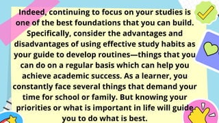 Indeed, continuing to focus on your studies is
one of the best foundations that you can build.
Specifically, consider the advantages and
disadvantages of using effective study habits as
your guide to develop routines—things that you
can do on a regular basis which can help you
achieve academic success. As a learner, you
constantly face several things that demand your
time for school or family. But knowing your
priorities or what is important in life will guide
you to do what is best.
 