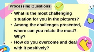 Processing Questions:
• What is the most challenging
situation for you in the pictures?
• Among the challenges presented,
where can you relate the most?
Why?
• How do you overcome and deal
with it positively?
 
