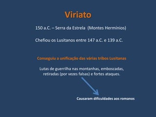 Viriato
150 a.C. – Serra da Estrela (Montes Hermínios)

Chefiou os Lusitanos entre 147 a.C. e 139 a.C.


Conseguiu a unificação das várias tribos Lusitanas

  Lutas de guerrilha nas montanhas, emboscadas,
    retiradas (por vezes falsas) e fortes ataques.




                       Causaram dificuldades aos romanos
 