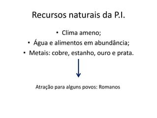 Recursos naturais da P.I.
           • Clima ameno;
  • Água e alimentos em abundância;
• Metais: cobre, estanho, ouro e prata.



    Atração para alguns povos: Romanos
 