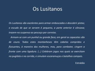 Os Lusitanos

Os Lusitanos são excelentes para armar emboscadas e descobrir pistas;
o escudo de que se servem é pequeno, a parte anterior é côncava;
trazem-no suspenso ao pescoço por correias.
 Armam-se com um punhal ou grande faca; em geral os capacetes são
de couro. Todos estes montanheses têm cabelos compridos e
flutuantes, à maneira das mulheres, mas, para combater, cingem a
fronte com uma ligadura. (…) Celebram jogos nos quais se exercitam
no pugilato e na corrida, e simulam escaramuças e batalhas campais.

                                                            Estrabão
 