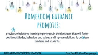 Homeroom guidance
promotes:
provides wholesome learning experiences in the classroom that will foster
positive attitudes, behaviors and values and improve relationship between
teachers and students.
10
DEPARTMENT OF EDUCATION One DepEd, One Pampanga.
 