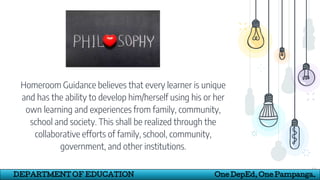 Homeroom Guidance believes that every learner is unique
and has the ability to develop him/herself using his or her
own learning and experiences from family, community,
school and society. This shall be realized through the
collaborative efforts of family, school, community,
government, and other institutions.
12
DEPARTMENT OF EDUCATION One DepEd, One Pampanga.
 