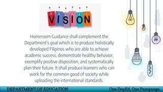 Homeroom Guidance shall complement the
Department’s goal which is to produce holistically
developed Filipinos who are able to achieve
academic success, demonstrate healthy behavior,
exemplify positive disposition, and systematically
plan their future. It shall produce learners who can
work for the common good of society while
uploading the international standards.
13
DEPARTMENT OF EDUCATION One DepEd, One Pampanga.
 