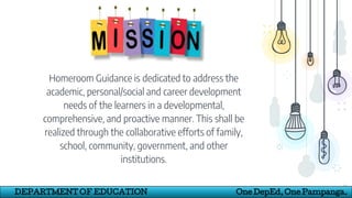 Homeroom Guidance is dedicated to address the
academic, personal/social and career development
needs of the learners in a developmental,
comprehensive, and proactive manner. This shall be
realized through the collaborative efforts of family,
school, community, government, and other
institutions.
14
DEPARTMENT OF EDUCATION One DepEd, One Pampanga.
 