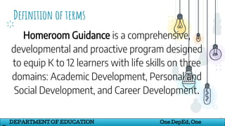 Definition of terms
17
DEPARTMENT OF EDUCATION One DepEd, One
Homeroom Guidance is a comprehensive,
developmental and proactive program designed
to equip K to 12 learners with life skills on three
domains: Academic Development, Personal and
Social Development, and Career Development.
 