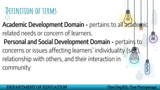 Definition of terms
18
DEPARTMENT OF EDUCATION One DepEd, One Pampanga.
Academic Development Domain - pertains to all academic
related needs or concern of learners.
Personal and Social Development Domain - pertains to
concerns or issues affecting learners’ individuality (self),
relationship with others, and their interaction in
community
 