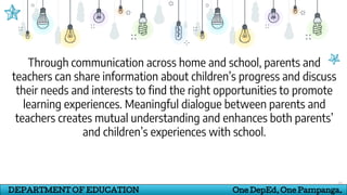 31
DEPARTMENT OF EDUCATION One DepEd, One Pampanga.
Through communication across home and school, parents and
teachers can share information about children’s progress and discuss
their needs and interests to find the right opportunities to promote
learning experiences. Meaningful dialogue between parents and
teachers creates mutual understanding and enhances both parents’
and children’s experiences with school.
 