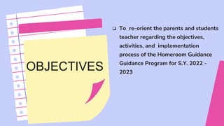 OBJECTIVES
 To re-orient the parents and students
teacher regarding the objectives,
activities, and implementation
process of the Homeroom Guidance
Guidance Program for S.Y. 2022 -
2023
 