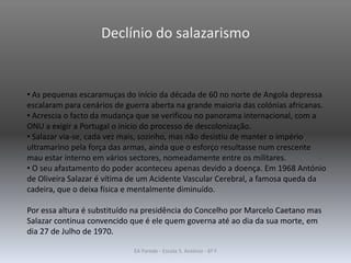 Declínio do salazarismo
• As pequenas escaramuças do início da década de 60 no norte de Angola depressa
escalaram para cenários de guerra aberta na grande maioria das colónias africanas.
• Acrescia o facto da mudança que se verificou no panorama internacional, com a
ONU a exigir a Portugal o início do processo de descolonização.
• Salazar via-se, cada vez mais, sozinho, mas não desistiu de manter o império
ultramarino pela força das armas, ainda que o esforço resultasse num crescente
mau estar interno em vários sectores, nomeadamente entre os militares.
• O seu afastamento do poder aconteceu apenas devido a doença. Em 1968 António
de Oliveira Salazar é vítima de um Acidente Vascular Cerebral, a famosa queda da
cadeira, que o deixa física e mentalmente diminuído.
Por essa altura é substituído na presidência do Concelho por Marcelo Caetano mas
Salazar continua convencido que é ele quem governa até ao dia da sua morte, em
dia 27 de Julho de 1970.
EA Parede - Escola S. António - 6º F
 