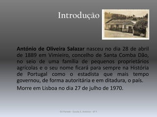 Introdução
António de Oliveira Salazar nasceu no dia 28 de abril
de 1889 em Vimieiro, concelho de Santa Comba Dão,
no seio de uma família de pequenos proprietários
agrícolas e o seu nome ficará para sempre na História
de Portugal como o estadista que mais tempo
governou, de forma autoritária e em ditadura, o país.
Morre em Lisboa no dia 27 de julho de 1970.
EA Parede - Escola S. António - 6º F
 