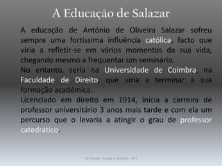 A Educação de Salazar
A educação de António de Oliveira Salazar sofreu
sempre uma fortíssima influência católica, facto que
viria a refletir-se em vários momentos da sua vida,
chegando mesmo a frequentar um seminário.
No entanto, seria na Universidade de Coimbra, na
Faculdade de Direito, que viria a terminar a sua
formação académica.
Licenciado em direito em 1914, inicia a carreira de
professor universitário 3 anos mais tarde e com ela um
percurso que o levaria a atingir o grau de professor
catedrático.
EA Parede - Escola S. António - 6º F
 