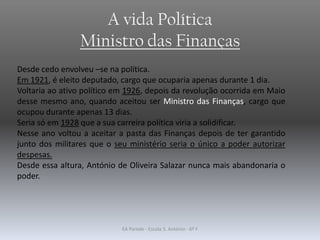 A vida Política
Ministro das Finanças
Desde cedo envolveu –se na política.
Em 1921, é eleito deputado, cargo que ocuparia apenas durante 1 dia.
Voltaria ao ativo político em 1926, depois da revolução ocorrida em Maio
desse mesmo ano, quando aceitou ser Ministro das Finanças, cargo que
ocupou durante apenas 13 dias.
Seria só em 1928 que a sua carreira política viria a solidificar.
Nesse ano voltou a aceitar a pasta das Finanças depois de ter garantido
junto dos militares que o seu ministério seria o único a poder autorizar
despesas.
Desde essa altura, António de Oliveira Salazar nunca mais abandonaria o
poder.
EA Parede - Escola S. António - 6º F
 