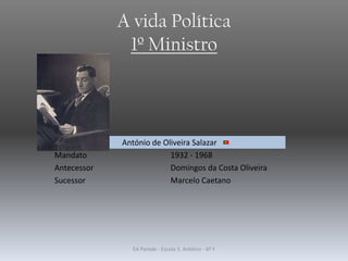 A vida Política
1º Ministro
António de Oliveira Salazar
Mandato 1932 - 1968
Antecessor Domingos da Costa Oliveira
Sucessor Marcelo Caetano
EA Parede - Escola S. António - 6º F
 
