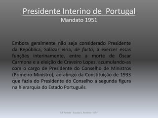 Presidente Interino de Portugal
Mandato 1951
Embora geralmente não seja considerado Presidente
da República, Salazar viria, de facto, a exercer essas
funções interinamente, entre a morte de Óscar
Carmona e a eleição de Craveiro Lopes, acumulando-as
com o cargo de Presidente do Conselho de Ministros
(Primeiro-Ministro), ao abrigo da Constituição de 1933
que fazia do Presidente do Conselho a segunda figura
na hierarquia do Estado Português.
EA Parede - Escola S. António - 6º F
 