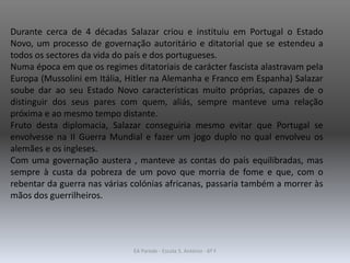 Durante cerca de 4 décadas Salazar criou e instituiu em Portugal o Estado
Novo, um processo de governação autoritário e ditatorial que se estendeu a
todos os sectores da vida do país e dos portugueses.
Numa época em que os regimes ditatoriais de carácter fascista alastravam pela
Europa (Mussolini em Itália, Hitler na Alemanha e Franco em Espanha) Salazar
soube dar ao seu Estado Novo características muito próprias, capazes de o
distinguir dos seus pares com quem, aliás, sempre manteve uma relação
próxima e ao mesmo tempo distante.
Fruto desta diplomacia, Salazar conseguiria mesmo evitar que Portugal se
envolvesse na II Guerra Mundial e fazer um jogo duplo no qual envolveu os
alemães e os ingleses.
Com uma governação austera , manteve as contas do país equilibradas, mas
sempre à custa da pobreza de um povo que morria de fome e que, com o
rebentar da guerra nas várias colónias africanas, passaria também a morrer às
mãos dos guerrilheiros.
EA Parede - Escola S. António - 6º F
 