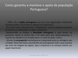 Como garantiu e manteve o apoio da população
Portuguesa?
- 1936- cria a legião portuguesa que era uma organização militarizada
composta pelos mais fanáticos adeptos do salazarismo.
- No ensino eram utilizados livros “obrigatórios” onde se elogiava o governo
de Salazar e se defendiam os ideais salazaristas.
-Também1936 se fundou a Mocidade Portuguesa à qual teriam de
pertencer todos os jovens dos 7-14 anos para que desenvolvessem o
espírito de obediência ao Estado Novo e o culto do dever militar.
- Através da propaganda mentalizava-se a população para as vantagens que
o Estado Novo lhes dava, escondendo aos portugueses tudo o que pudesse
dar uma má imagem do regime, aqui a imprensa e os cartazes tinham um
papel importante.
EA Parede - Escola S. António - 6º F
 