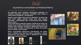 Como viviam estes seres humanos
Os primeiros seres humanos procuravam alimentos na
natureza. Caçavam, pescavam, recolhiam ovos, frutas e
raízes. Eram caçadores – recolectores.
Quando numa região havia poucos alimentos, os povos iam
para outra região, levando assim uma vida nómada
(nómadas – comunidades que se descolocam duma região
para a outra).
Como estes povos andavam sempre a deslocar-se viviam em
grutas ou em tendas construídas de paus, ramos e peles de
animais. Eles caçavam, pescavam, apanhavam frutos como
amoras raízes e folhas, e preparavam as peles de animais
para as tendas e para roupas.
Estas comunidades fabricavam instrumentos em pedra,
osso e madeira para fazerem arpões, machados e lanças.
Usavam-nos para pescar, caçar e defender-se de animais
ferozes e de grupos inimigos.
Seixo Biface
Ponta de
seta Arpão
 