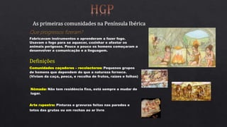 Que progressos fizeram?
Fabricavam instrumentos e aprenderam a fazer fogo.
Usavam o fogo para se aquecer, cozinhar e afastar os
animais perigosos. Pouco a pouco os homens começaram a
desenvolver a comunicação e a linguagem.
Definições
Comunidades caçadores – recolectores: Pequenos grupos
de homens que dependem do que a natureza fornece.
(Viviam da caça, pesca, e recolha de frutos, raízes e folhas)
Nómada: Não tem residência fixa, está sempre a mudar de
lugar.
Arte rupestre: Pinturas e gravuras feitas nas paredes e
tetos das grutas ou em rochas ao ar livre.
 